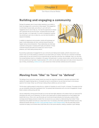 Chapter 2
The Value of Social Media

Building and engaging a community
Perhaps the greatest value of social media marketing is your ability to
foster and engage with a community of other people. That engagement
is at the heart of social media, and without it, you're left with a
megaphone and no one to hear you. You have the opportunity to interact
with customers from all over the world—including those who are right
down the street—on a huge scale. If a current or prospective customer
has something to say to you or about you, you now have the ability to
respond immediately.
In addition to responsive communication, brands and businesses can
begin to build relationships with their customers beyond those that
happen during normal transactions. These relationships are what keep
customers coming back, increasing both loyalty and retention. If those
customers become advocates and increase your word-of-mouth
presence, you'll start seeing amazing returns.
By providing a great place of engagement for your community and helping build valuable, authentic resources for your
brand's niche, you're also building up authority for your brand within your industry. You'll ﬁnd your customers increasingly
trusting what you say and coming to you for resources that can help them solve their own challenges. Heck, you may even
ﬁnd yourself lending a hand to a competitor in the space. All brands start in a similar unknown place, and the more you give,
the more authority you'll get back. A great example is REI, which not only sells outdoor gear, but is also a known resource for
tips on hiking, snowshoeing, zombie survival, and a whole host of other activities centered around the outdoors.

Moving from "like" to "love" to "defend"
The feelings of any community member toward your brand can range from resentment to adoration and beyond. We'll
address the negative feelings later on; the people we want to concentrate on now are those we hope to move along a
spectrum from simply "liking" you all the way to being willing to defend you and your brand.
The ﬁrst step is getting people to simply like you, whether on Facebook, by word of mouth, or however. The people who like
you are consistently having their expectations met. This typically feels transactional with a low level of engagement, though
there's certainly nothing wrong with that.
Like any relationship, forming bonds that take you to the next level highly depends on the needs of both your brand and the
individuals with whom you're interacting. You want to form these bonds on positive experiences you have together that
beneﬁt both of you. (This is not to say that bonds can't be formed through adversity, but having say a positive Twitter
exchange around helping someone is better than one around how your product is malfunctioning.) Even better if these
experiences bring delight and build your unique brand voice. For example, when Kotex started their Pinterest account, they
selected 50 female users and sent them unique packages based on their Pinterest boards. Not only were these women
surprised and happy, but all shared about what Kotex did on their social networks, creating a cascade of warm feelings.

 