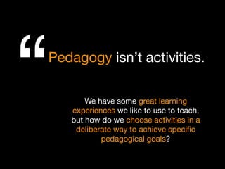 We have some great learning
experiences we like to use to teach,
but how do we choose activities in a
deliberate way to achieve speciﬁc
pedagogical goals?
Pedagogy isn’t activities.
“
 