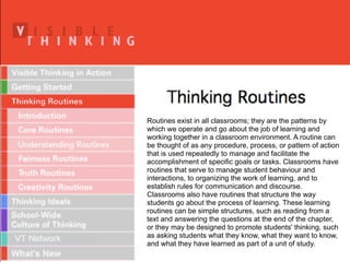 Routines exist in all classrooms; they are the patterns by
which we operate and go about the job of learning and
working together in a classroom environment. A routine can
be thought of as any procedure, process, or pattern of action
that is used repeatedly to manage and facilitate the
accomplishment of specific goals or tasks. Classrooms have
routines that serve to manage student behaviour and
interactions, to organizing the work of learning, and to
establish rules for communication and discourse.
Classrooms also have routines that structure the way
students go about the process of learning. These learning
routines can be simple structures, such as reading from a
text and answering the questions at the end of the chapter,
or they may be designed to promote students' thinking, such
as asking students what they know, what they want to know,
and what they have learned as part of a unit of study.
 