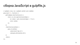 сборка JavaScript в gulpﬁle.js
// добавить таску «js» и добавить watcher для js-файлов
gulp.task('js', function() {
getFileNames.then(function(src) {
return src.dirs.map(function(dirName) {
var jsGlob = path.resolve(dirName) + '/*.js';
return jsGlob;
});
})
.then(function(jsGlobs) {
gulp.src(jsGlobs)
.pipe(concat('app.js'))
.pipe(gulp.dest(params.out));
})
.done();
});
14
 