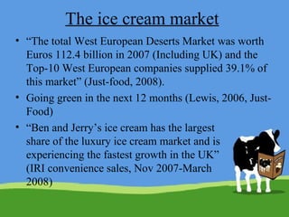 The ice cream market “ The total West European Deserts Market was worth Euros 112.4 billion in 2007 (Including UK) and the Top-10 West European companies supplied 39.1% of this market” (Just-food, 2008).  Going green in the next 12 months (Lewis, 2006, Just-Food) “ Ben and Jerry’s ice cream has the largest share of the luxury ice cream market and is experiencing the fastest growth in the UK” (IRI convenience sales, Nov 2007-March 2008) 