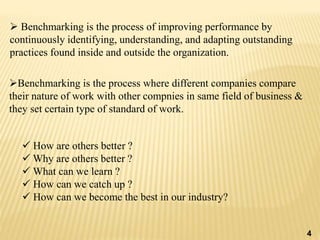  Benchmarking is the process of improving performance by
continuously identifying, understanding, and adapting outstanding
practices found inside and outside the organization.
Benchmarking is the process where different companies compare
their nature of work with other compnies in same field of business &
they set certain type of standard of work.
 How are others better ?
 Why are others better ?
 What can we learn ?
 How can we catch up ?
 How can we become the best in our industry?
4
 