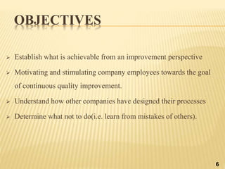 OBJECTIVES
 Establish what is achievable from an improvement perspective
 Motivating and stimulating company employees towards the goal
of continuous quality improvement.
 Understand how other companies have designed their processes
 Determine what not to do(i.e. learn from mistakes of others).
6
 