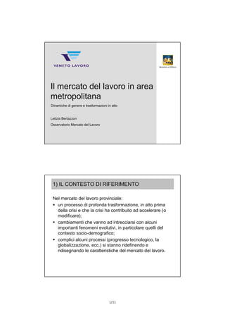 1/11
© Veneto Lavoro
Il mercato del lavoro in area
metropolitana
Dinamiche di genere e trasformazioni in atto
Letizia Bertazzon
Osservatorio Mercato del Lavoro
1) IL CONTESTO DI RIFERIMENTO
Nel mercato del lavoro provinciale:
 un processo di profonda trasformazione, in atto prima
della crisi e che la crisi ha contribuito ad accelerare (o
modificare);
 cambiamenti che vanno ad intrecciarsi con alcuni
importanti fenomeni evolutivi, in particolare quelli del
contesto socio-demografico;
 complici alcuni processi (progresso tecnologico, la
globalizzazione, ecc.) si stanno ridefinendo e
ridisegnando le caratteristiche del mercato del lavoro.
 