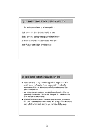 4/11
3) LE TRAIETTORIE DEL CAMBIAMENTO
La lente puntata su quattro aspetti…
a) Il processo di terziarizzazione in atto
b) La crescita della partecipazione femminile
c) I cambiamenti nella domanda di lavoro
d) I “nuovi” fabbisogni professionali
a) Il processo di terziarizzazione in atto
 le dinamiche occupazionali registrate negli anni della
crisi hanno rafforzato (forse accelerato) il radicale
processo di terziarizzazione del sistema economico-
produttivo locale;
 un processo complesso e multidimensionale, di lungo
periodo, che tende a spostare sempre più forza lavoro
dall’industria al terziario;
 parallelamente al rafforzamento del terziario, si assiste
ad una profonda trasformazione del comparto industriale
con effetti importanti anche nel mercato del lavoro.
 