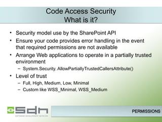 Code Access Security What is it? Security model use by the SharePoint API Ensure your code provides error handling in the event that required permissions are not available Arrange Web applications to operate in a partially trusted environment System.Security. AllowPartiallyTrustedCallersAttribute() Level of trust Full, High, Medium, Low, Minimal  Custom like WSS_Minimal, WSS_Medium  