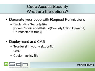 Code Access Security What are the options? Decorate your code with Request Permissions Declarative Security like [SomePermissionAttribute(SecurityAction.Demand, Unrestricted = true)] Deployment and CAS Trustlevel in your web.config GAC Custom policy file 