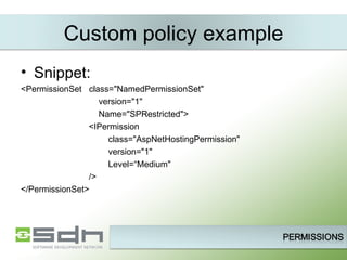 Snippet:  <PermissionSet  class=&quot;NamedPermissionSet&quot; version=&quot;1&quot; Name=&quot;SPRestricted&quot;> <IPermission  class=&quot;AspNetHostingPermission&quot; version=&quot;1&quot; Level=“Medium&quot; /> </PermissionSet> Custom policy example 