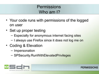 Permissions  Who am I? Your code runs with permissions of the logged on user Set up proper testing Especially for anonymous internet facing sites I always use Firefox since it does not log me on Coding & Elevation Impersonation SPSecurity.RunWithElevatedPrivileges 