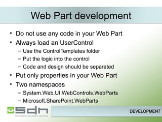 Web Part development Do not use any code in your Web Part Always load an UserControl Use the ControlTemplates folder Put the logic into the control Code and design should be separated Put only properties in your Web Part Two namespaces System.Web.UI.WebControls.WebParts Microsoft.SharePoint.WebParts 