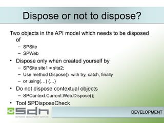 Dispose or not to dispose? Two objects in the API model which needs to be disposed of SPSite SPWeb Dispose only when created yourself by SPSite site1 = site2; Use method Dispose()  with try, catch, finally or using(…) {…} Do not dispose contextual objects SPContext.Current.Web.Dispose(); Tool SPDisposeCheck 