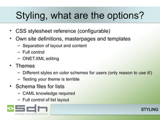 Styling, what are the options? CSS stylesheet reference (configurable) Own site definitions, masterpages and templates Separation of layout and content Full control ONET.XML editing Themes Different styles en color schemes for users (only reason to use it!) Testing your theme is terrible Schema files for lists CAML knowledge required Full control of list layout 