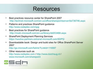 Resources Best practices resource center for SharePoint 2007   http://technet.microsoft.com/en-us/office/sharepointserver/bb736746.aspx Patterns and practices SharePoint guidance http://www.codeplex.com/spg Best practices for SharePoint guidance  http://msdn.microsoft.com/en-us/library/dd203468.aspx SharePoint Deployment Planning Services https://iwsolve.partners.extranet.microsoft.com/SDPS/ Downloadable book: Design and build sites for Office SharePoint Server 2007 http://go.microsoft.com/fwlink/?LinkId=110087 Other resources such as  http://www.codeplex.com  /  http://www.dutchsug.nl  /  www.microsoft.com/sharepoint 