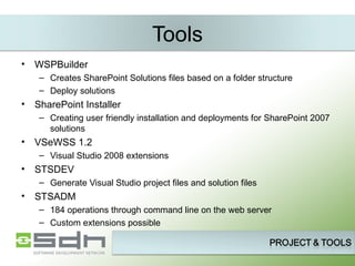 Tools WSPBuilder Creates SharePoint Solutions files based on a folder structure Deploy solutions SharePoint Installer Creating user friendly installation and deployments for SharePoint 2007 solutions VSeWSS 1.2 Visual Studio 2008 extensions STSDEV Generate Visual Studio project files and solution files  STSADM 184 operations through command line on the web server Custom extensions possible 