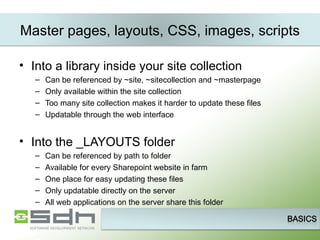 Master pages, layouts, CSS, images, scripts Into a library inside your site collection Can be referenced by ~site, ~sitecollection and ~masterpage Only available within the site collection Too many site collection makes it harder to update these files Updatable through the web interface Into the _LAYOUTS folder Can be referenced by path to folder Available for every Sharepoint website in farm One place for easy updating these files Only updatable directly on the server All web applications on the server share this folder 