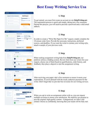 Best Essay Writing Service Usa
1. Step
To get started, you must first create an account on site HelpWriting.net.
The registration process is quick and simple, taking just a few moments.
During this process, you will need to provide a password and a valid email
address.
2. Step
In order to create a "Write My Paper For Me" request, simply complete the
10-minute order form. Provide the necessary instructions, preferred
sources, and deadline. If you want the writer to imitate your writing style,
attach a sample of your previous work.
3. Step
When seeking assignment writing help from HelpWriting.net, our
platform utilizes a bidding system. Review bids from our writers for your
request, choose one of them based on qualifications, order history, and
feedback, then place a deposit to start the assignment writing.
4. Step
After receiving your paper, take a few moments to ensure it meets your
expectations. If you're pleased with the result, authorize payment for the
writer. Don't forget that we provide free revisions for our writing services.
5. Step
When you opt to write an assignment online with us, you can request
multiple revisions to ensure your satisfaction. We stand by our promise to
provide original, high-quality content - if plagiarized, we offer a full
refund. Choose us confidently, knowing that your needs will be fully met.
Best Essay Writing Service Usa Best Essay Writing Service Usa
 