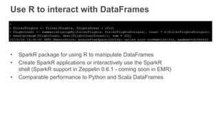 Use R to interact with DataFrames
• SparkR package for using R to manipulate DataFrames
• Create SparkR applications or interactively use the SparkR
shell (SparkR support in Zeppelin 0.6.1 - coming soon in EMR)
• Comparable performance to Python and Scala DataFrames
 