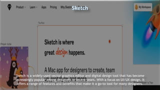 Sketch is a widely-used vector graphics editor and digital design tool that has become
increasingly popular among designers in recent years. With a focus on UI/UX design, It
offers a range of features and benefits that make it a go-to tool for many designers.
 