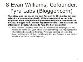 8 Evan Williams, Cofounder,
      Pyra Labs (Blogger.com)
•   This story was the one of the best for me ! In 2011, after dot com
    crisis Pyra seemed near death. Williams remained as the only
    employee and managed to bring the company back from the brick.
    By 2003 Blogger had 1 million registered users. That attracted the
    attention of Google, who made Pyra the first acquisition
     – After my first company died, I did an inventory of the projects I had
        worked on in the last year. There were something like 30 projects that
        I had started on and not finished. Pyra was working on some big
        thing, but it appeared that real blockbuster was Blogger, a side project
        with little attention at the beginning




                                                                               11
 