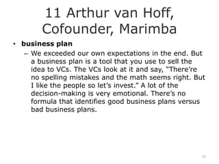 11 Arthur van Hoff,
        Cofounder, Marimba
• business plan
   – We exceeded our own expectations in the end. But
     a business plan is a tool that you use to sell the
     idea to VCs. The VCs look at it and say, “There‟re
     no spelling mistakes and the math seems right. But
     I like the people so let‟s invest.” A lot of the
     decision-making is very emotional. There‟s no
     formula that identifies good business plans versus
     bad business plans.




                                                      15
 