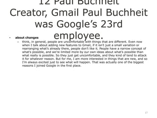 12 Paul Buchheit
Creator, Gmail Paul Buchheit
     was Google‟s 23rd
•        employee.
    about changes
     – think, in general, people are uncomfortable with things that are different. Even now
        when I talk about adding new features to Gmail, if it isn‟t just a small variation or
        rearranging what‟s already there, people don‟t like it. People have a narrow concept of
        what‟s possible, and we‟re limited more by our own ideas about what‟s possible than
        what really is possible. So they just get uncomfortable, and they kind of tend to attack
        it for whatever reason. But for me, I am more interested in things that are new, and so
        I‟m always excited just to see what will happen. That was actually one of the biggest
        reasons I joined Google in the first place.




                                                                                              17
 