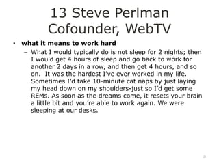 13 Steve Perlman
           Cofounder, WebTV
• what it means to work hard
  – What I would typically do is not sleep for 2 nights; then
    I would get 4 hours of sleep and go back to work for
    another 2 days in a row, and then get 4 hours, and so
    on. It was the hardest I‟ve ever worked in my life.
    Sometimes I‟d take 10-minute cat naps by just laying
    my head down on my shoulders-just so I‟d get some
    REMs. As soon as the dreams come, it resets your brain
    a little bit and you‟re able to work again. We were
    sleeping at our desks.




                                                                18
 