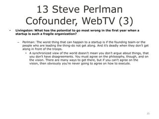 13 Steve Perlman
           Cofounder, WebTV (3)
•   Livingston: What has the potential to go most wrong in the first year when a
    startup is such a fragile organization?

     –   Perlman: The worst thing that can happen to a startup is if the founding team-or the
         people who are leading the thing-do not get along. And it‟s deadly when they don‟t get
         along in front of the troops.
           • A synchronized view of the world doesn‟t mean you don‟t argue about things, that
              you don‟t have disagreements. You must agree on the philosophy, though, and on
              the vision. There are many ways to get there, but if you can‟t agree on the
              vision, then obviously you‟re never going to agree on how to execute.




                                                                                             20
 