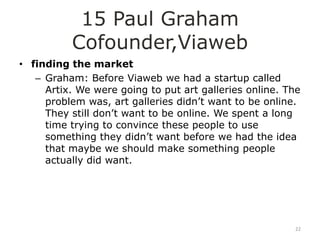 15 Paul Graham
          Cofounder,Viaweb
• finding the market
   – Graham: Before Viaweb we had a startup called
     Artix. We were going to put art galleries online. The
     problem was, art galleries didn‟t want to be online.
     They still don‟t want to be online. We spent a long
     time trying to convince these people to use
     something they didn‟t want before we had the idea
     that maybe we should make something people
     actually did want.




                                                        22
 