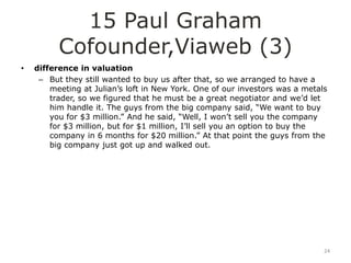 15 Paul Graham
          Cofounder,Viaweb (3)
•   difference in valuation
     – But they still wanted to buy us after that, so we arranged to have a
        meeting at Julian‟s loft in New York. One of our investors was a metals
        trader, so we figured that he must be a great negotiator and we‟d let
        him handle it. The guys from the big company said, “We want to buy
        you for $3 million.” And he said, “Well, I won‟t sell you the company
        for $3 million, but for $1 million, I‟ll sell you an option to buy the
        company in 6 months for $20 million.” At that point the guys from the
        big company just got up and walked out.




                                                                              24
 