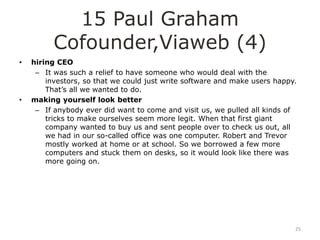 15 Paul Graham
          Cofounder,Viaweb (4)
•   hiring CEO
     – It was such a relief to have someone who would deal with the
        investors, so that we could just write software and make users happy.
        That‟s all we wanted to do.
•   making yourself look better
     – If anybody ever did want to come and visit us, we pulled all kinds of
        tricks to make ourselves seem more legit. When that first giant
        company wanted to buy us and sent people over to check us out, all
        we had in our so-called office was one computer. Robert and Trevor
        mostly worked at home or at school. So we borrowed a few more
        computers and stuck them on desks, so it would look like there was
        more going on.




                                                                            25
 