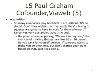 15 Paul Graham
         Cofounder,Viaweb (5)
•   acquisition
     – So many companies play hard-ball in acquisitions. It‟s so
       stupid. Don‟t they realize that the people they‟re trying to
       squeeze are going to have to work for them afterward?
       Yahoo was very upstanding about the deal.
        • the point where people say, “We want to buy you,” the
          chances of it falling through are like 80 or 90 percent.
          So you can‟t let yourself believe. If someone wants to
          make you an offer, fine, but don‟t change your plans
          based on that. Just keep going.




                                                                      26
 