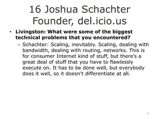 16 Joshua Schachter
         Founder, del.icio.us
• Livingston: What were some of the biggest
  technical problems that you encountered?
   – Schachter: Scaling, inevitably. Scaling, dealing with
     bandwidth, dealing with routing, networks. This is
     for consumer Internet kind of stuff, but there‟s a
     great deal of stuff that you have to flawlessly
     execute on. It has to be done well, but everybody
     does it well, so it doesn‟t differentiate at all.




                                                         27
 