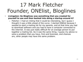 17 Mark Fletcher
    Founder, ONElist, Bloglines
•   Livingston: So Bloglines was something that you created for
    yourself to use and then backed into doing a startup around it?
     – Fletcher: I had an inkling that it could be interesting, but I guess I
        thought it was a little ahead of the curve. I started ONElist because I
        wanted to start a mailing list for my parents, and at that time you had
        to download software and you had to have a computer connected to
        the Internet. It was just really difficult for an average person to put
        together a mailing list. So it was the same thing. I guess my advice is:
        solve a problem that you have, first and foremost, and chances
        are, other people may have the same problem.




                                                                              29
 