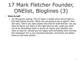 17 Mark Fletcher Founder,
      ONElist, Bloglines (3)
•   time to sell
     – my PR person saying, “So it‟s been 2 weeks since we‟ve been in
       the Wall Street Journal. When are we going to be in again?” And
       she said, “Don‟t you dare expect this kind of stuff forever.” So you
       have to figure out when is the right time to sell, what you want
       out of an acquisition-both in terms of money and whether you
       want to stay on. Would you be happy with somebody else running
       the company? It‟s a very personal decision. And there are better
       times to sell than others.




                                                                          31
 