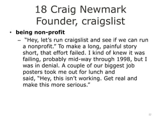 18 Craig Newmark
         Founder, craigslist
• being non-profit
   – “Hey, let‟s run craigslist and see if we can run
     a nonprofit.” To make a long, painful story
     short, that effort failed. I kind of knew it was
     failing, probably mid-way through 1998, but I
     was in denial. A couple of our biggest job
     posters took me out for lunch and
     said, “Hey, this isn‟t working. Get real and
     make this more serious.”




                                                        32
 