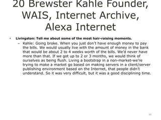 20 Brewster Kahle Founder,
     WAIS, Internet Archive,
          Alexa Internet
•   Livingston: Tell me about some of the most hair-raising moments.
     – Kahle: Going broke. When you just don‟t have enough money to pay
       the bills. We would usually live with the amount of money in the bank
       that would be about 2 to 4 weeks worth of the bills. We‟d never have
       more than that. If we got up to 2 or 3 months, we would think of
       ourselves as being flush. Living a bootstrap in a non-market-we‟re
       trying to make a market go based on making servers in a client/server
       publishing environment based on the Internet, that people didn‟t
       understand. So it was very difficult, but it was a good disciplining time.




                                                                               34
 