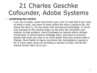 21 Charles Geschke
    Cofounder, Adobe Systems
•   predicting the market
     – I am not a hunter, never have fired a gun, but I‟m told that if you want
       to shoot a duck, you have to shoot where the duck is going to be, not
       where the duck is. It‟s the same with introducing technology: if you‟re
       only focused on the market today, by the time you introduce your
       solution to that problem, there‟ll probably be several others already
       entrenched. It will be hard to dislodge them, and hard to convince
       people that what you have is so much better that they should make a
       change. Much better to figure out where the marketplace is going to
       be in a few years, focus on providing a solution to that, and let the
       market forces catch up to you.




                                                                             35
 