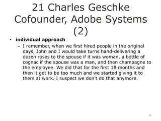 21 Charles Geschke
 Cofounder, Adobe Systems
            (2)
• individual approach
   – I remember, when we first hired people in the original
     days, John and I would take turns hand-delivering a
     dozen roses to the spouse if it was woman, a bottle of
     cognac if the spouse was a man, and then champagne to
     the employee. We did that for the first 18 months and
     then it got to be too much and we started giving it to
     them at work. I suspect we don‟t do that anymore.




                                                         36
 