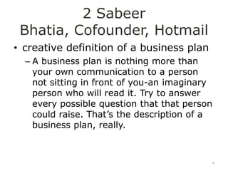 2 Sabeer
 Bhatia, Cofounder, Hotmail
• creative definition of a business plan
  – A business plan is nothing more than
    your own communication to a person
    not sitting in front of you-an imaginary
    person who will read it. Try to answer
    every possible question that that person
    could raise. That‟s the description of a
    business plan, really.



                                               4
 