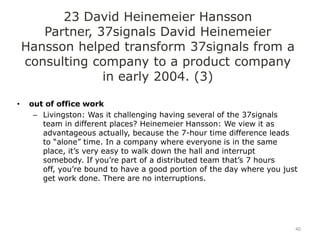 23 David Heinemeier Hansson
       Partner, 37signals David Heinemeier
    Hansson helped transform 37signals from a
    consulting company to a product company
                 in early 2004. (3)

•    out of office work
      – Livingston: Was it challenging having several of the 37signals
        team in different places? Heinemeier Hansson: We view it as
        advantageous actually, because the 7-hour time difference leads
        to “alone” time. In a company where everyone is in the same
        place, it‟s very easy to walk down the hall and interrupt
        somebody. If you‟re part of a distributed team that‟s 7 hours
        off, you‟re bound to have a good portion of the day where you just
        get work done. There are no interruptions.




                                                                         40
 