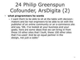 24 Philip Greenspun
    Cofounder, ArsDigita (2)
• what programmers he wants
  – I want them to be able to sit at the table with decision-
    makers and be real engineers-to be able to sit with the
    publisher of an online community or an e-commerce site
    and say, „OK, I‟ve looked at your business and your
    goals; here are some ideas that we can bring in from
    these 10 other sites that I built, these 100 other sites
    that I‟ve used.‟ And be an equal partner in the
    design, not just a coder.”




                                                            42
 