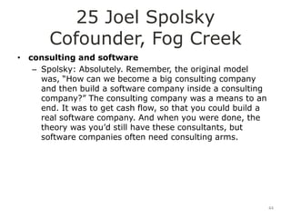 25 Joel Spolsky
       Cofounder, Fog Creek
• consulting and software
   – Spolsky: Absolutely. Remember, the original model
     was, “How can we become a big consulting company
     and then build a software company inside a consulting
     company?” The consulting company was a means to an
     end. It was to get cash flow, so that you could build a
     real software company. And when you were done, the
     theory was you‟d still have these consultants, but
     software companies often need consulting arms.




                                                               44
 