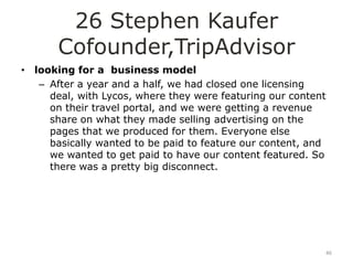 26 Stephen Kaufer
       Cofounder,TripAdvisor
• looking for a business model
   – After a year and a half, we had closed one licensing
     deal, with Lycos, where they were featuring our content
     on their travel portal, and we were getting a revenue
     share on what they made selling advertising on the
     pages that we produced for them. Everyone else
     basically wanted to be paid to feature our content, and
     we wanted to get paid to have our content featured. So
     there was a pretty big disconnect.




                                                           46
 