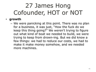 27 James Hong
     Cofounder, HOT or NOT
• growth
   – We were panicking at this point. There was no plan
     for a business, it was just, “How the fuck do we
     keep this thing going?” We weren‟t trying to figure
     out what kind of boat we needed to build, we were
     trying to keep from drown-ing. But we did know a
     few things: we had to reduce our costs, we had to
     make it make money somehow, and we needed
     more machines.




                                                       48
 