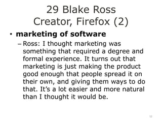 29 Blake Ross
      Creator, Firefox (2)
• marketing of software
 – Ross: I thought marketing was
   something that required a degree and
   formal experience. It turns out that
   marketing is just making the product
   good enough that people spread it on
   their own, and giving them ways to do
   that. It‟s a lot easier and more natural
   than I thought it would be.

                                              52
 