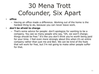 30 Mena Trott
           Cofounder, Six Apart
•   office
     – Having an office made a difference. Working out of the home is the
        hardest thing to do, because you can never leave work.
•   don't be afraid to charge
     – That‟s some advice for people: don‟t apologize for wanting to be a
        company. You see so many people who say, “Oh, we won‟t charge;
        things should be free.” It‟s like you don‟t think you‟re worth being paid
        for your time. I feel even more strongly about this when it‟s an entire
        company rather than just me and Ben. We can be kind of the fools
        that will work for free, but I‟m not going to make other people suffer
        for that.




                                                                                53
 