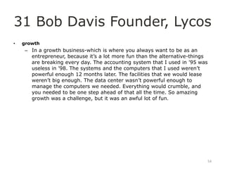 31 Bob Davis Founder, Lycos
•   growth
    – In a growth business-which is where you always want to be as an
      entrepreneur, because it‟s a lot more fun than the alternative-things
      are breaking every day. The accounting system that I used in ‟95 was
      useless in ‟98. The systems and the computers that I used weren‟t
      powerful enough 12 months later. The facilities that we would lease
      weren‟t big enough. The data center wasn‟t powerful enough to
      manage the computers we needed. Everything would crumble, and
      you needed to be one step ahead of that all the time. So amazing
      growth was a challenge, but it was an awful lot of fun.




                                                                              54
 