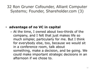 32 Ron Gruner Cofounder, Alliant Computer
 Systems; Founder, Shareholder.com (3)



• advantage of no VC in capital
   – At the time, I owned about two-thirds of the
     company, and I felt that just makes life so
     much simpler, particularly for me. But I think
     for everybody else, too, because we would sit
     in a conference room, talk about
     something, make a decision, and be going. We
     could make important strategic decisions in an
     afternoon if we chose to.

                                                  57
 