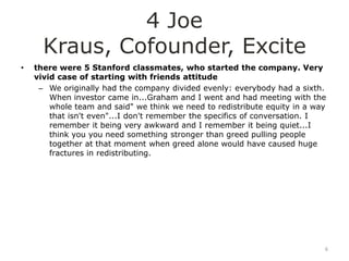 4 Joe
      Kraus, Cofounder, Excite
•   there were 5 Stanford classmates, who started the company. Very
    vivid case of starting with friends attitude
     – We originally had the company divided evenly: everybody had a sixth.
        When investor came in...Graham and I went and had meeting with the
        whole team and said" we think we need to redistribute equity in a way
        that isn't even"...I don't remember the specifics of conversation. I
        remember it being very awkward and I remember it being quiet...I
        think you you need something stronger than greed pulling people
        together at that moment when greed alone would have caused huge
        fractures in redistributing.




                                                                            6
 