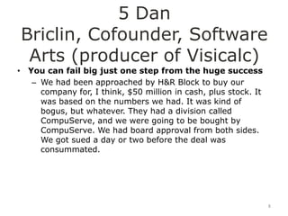 5 Dan
Briclin, Cofounder, Software
 Arts (producer of Visicalc)
• You can fail big just one step from the huge success
   – We had been approached by H&R Block to buy our
     company for, I think, $50 million in cash, plus stock. It
     was based on the numbers we had. It was kind of
     bogus, but whatever. They had a division called
     CompuServe, and we were going to be bought by
     CompuServe. We had board approval from both sides.
     We got sued a day or two before the deal was
     consummated.




                                                                 8
 